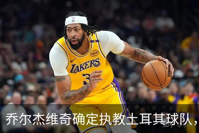 乔尔杰维奇确定执教土耳其球队，在中国男篮下课后 首度拿起教鞭！